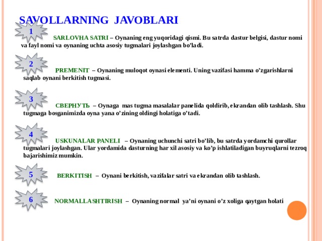 SAVOLLARNING JAVOBLARI 1  SARLOVHA SATRI – Oynaning eng yuqoridagi qismi. Bu satrda dastur belgisi, dastur nomi va fayl nomi va oynaning uchta asosiy tugmalari joylashgan bo’ladi. 2  PREMENIT – Oynaning muloqot oynasi elementi. Uning vazifasi hamma o’zgarishlarni saqlab oynani berkitish tugmasi. 3  СВЕРНУТЬ  – Oynaga mas tugma masalalar panelida qoldirib, ekrandan olib tashlash. Shu tugmaga bosganimizda oyna yana o’zining oldingi holatiga o’tadi. 4  USKUNALAR PANELI – Oynaning uchunchi satri bo’lib, bu satrda yordamchi qurollar tugmalari joylashgan. Ular yordamida dasturning har xil asosiy va ko’p ishlatiladigan buyruqlarni tezroq bajarishimiz mumkin. 5  BERKITISH – Oynani berkitish, vazifalar satri va ekrandan olib tashlash. 6  NORMALLASHTIRISH – Oynaning normal ya’ni oynani o’z xoliga qaytgan holati 