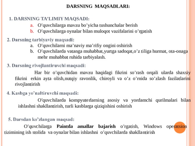DARSNING MAQSADLARI: 1. DARSNING TA’LIMIY MAQSADI: O’quvchilarga mavzu bo’yicha tushunchalar berish O’quvchilarga oynalar bilan muloqot vazifalarini o’rgatish O’quvchilarni ma’naviy ma’rifiy ongini oshirish O’quvchilarda vatanga muhabbat,yurtga sadoqat,o’z tiliga hurmat, ota-onaga mehr muhabbat ruhida tarbiyalash.  Har bir o’quvchidan mavzu haqidagi fikrini so’rash orqali ularda shaxsiy fikrini  erkin ayta olish,nutqiy ravonlik, chiroyli va o’z o’rnida so’zlash fazilatlarini rivojlantirish  O’quvchilarda kompyuterlarning asosiy va yordamchi qurilmalari bilan ishlashni shakllantirish, turli kasblarga qiziqishini oshirish  O’quvchilarga Paintda amallar bajarish o’rgatish, Windows operatsion tizimining ish stolida va oynalar bilan ishlashni o’quvchilarda shakllantirish 