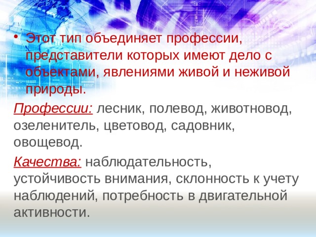 Этот тип объединяет профессии, представители которых имеют дело с объектами, явлениями живой и неживой природы. Профессии: лесник, полевод, животновод, озеленитель, цветовод, садовник, овощевод. Качества: наблюдательность, устойчивость внимания, склонность к учету наблюдений, потребность в двигательной активности. 