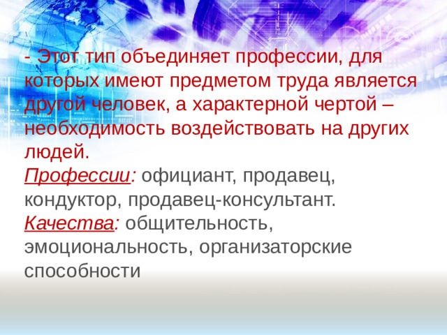 - Этот тип объединяет профессии, для которых имеют предметом труда является другой человек, а характерной чертой – необходимость воздействовать на других людей. Профессии : официант, продавец, кондуктор, продавец-консультант. Качества :  общительность, эмоциональность, организаторские способности 