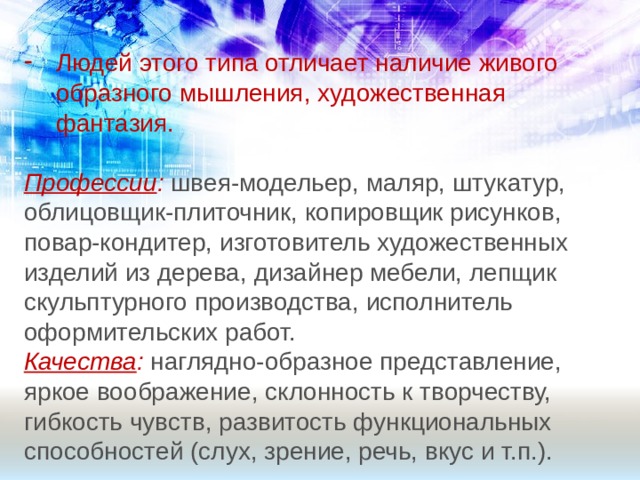 Людей этого типа отличает наличие живого образного мышления, художественная фантазия. Профессии : швея-модельер, маляр, штукатур, облицовщик-плиточник, копировщик рисунков, повар-кондитер, изготовитель художественных изделий из дерева, дизайнер мебели, лепщик скульптурного производства, исполнитель оформительских работ. Качества :  наглядно-образное представление, яркое воображение, склонность к творчеству, гибкость чувств, развитость функциональных способностей (слух, зрение, речь, вкус и т.п.). 
