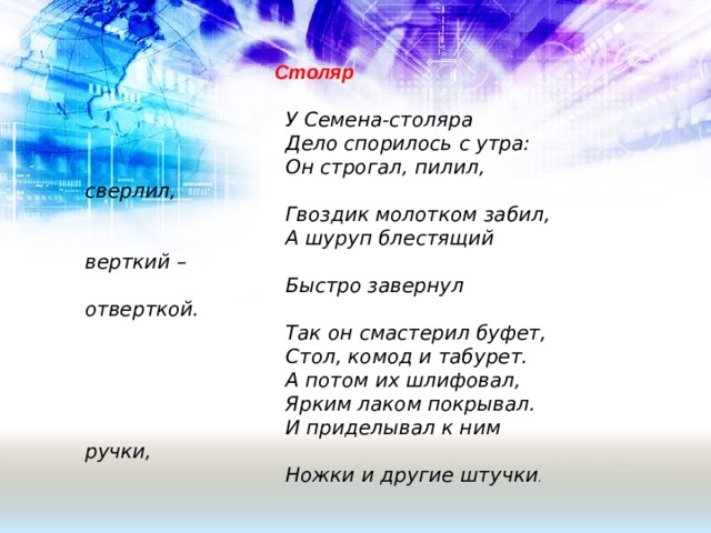 Столяр    У Семена-столяра  Дело спорилось с утра:  Он строгал, пилил, сверлил,  Гвоздик молотком забил,  А шуруп блестящий верткий –  Быстро завернул отверткой.  Так он смастерил буфет,  Стол, комод и табурет.  А потом их шлифовал,  Ярким лаком покрывал.  И приделывал к ним ручки,  Ножки и другие штучки . 