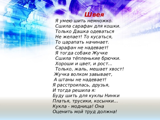  Швея  Я умею шить немножко.  Сшила сарафан для кошки.  Только Дашка одеваться  Не желает! То кусаться,  То царапать начинает.  Сарафан не надевает!  Я тогда собаке Жучке  Сшила тёпленькие брючки.  Хороши и цвет, и рост...  Только, жаль, мешает хвост!  Жучка волком завывает,  А штаны не надевает!  Я расстроилась, друзья,  И тогда решила я:  Буду шить для куклы Нинки  Платья, трусики, косынки...  Кукла - модница! Она  Оценить мой труд должна! 
