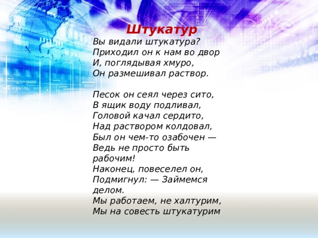  Штукатур  Вы видали штукатура?  Приходил он к нам во двор  И, поглядывая хмуро,  Он размешивал раствор.  Песок он сеял через сито, В ящик воду подливал, Головой качал сердито,  Над раствором колдовал,  Был он чем-то озабочен —  Ведь не просто быть рабочим!  Наконец, повеселел он,  Подмигнул: — Займемся делом.  Мы работаем, не халтурим,  Мы на совесть штукатурим 