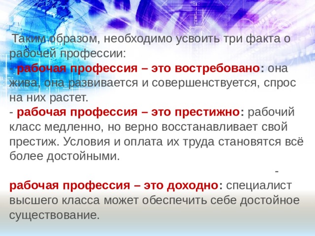  Таким образом, необходимо усвоить три факта о рабочей профессии: - рабочая профессия – это востребовано : она жива, она развивается и совершенствуется, спрос на них растет.  - рабочая профессия – это престижно : рабочий класс медленно, но верно восстанавливает свой престиж. Условия и оплата их труда становятся всё более достойными. - рабочая профессия – это доходно : специалист высшего класса может обеспечить себе достойное существование. 