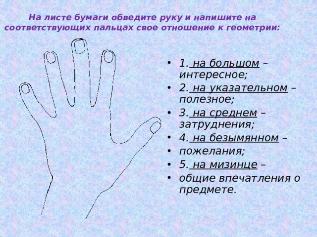 На листе бумаги обведите руку и напишите на соответствующих пальцах свое отношение к геометрии:    1. на большом – интересное; 2. на указательном – полезное; 3. на среднем – затруднения; 4. на безымянном – пожелания; 5. на мизинце – общие впечатления о предмете. :