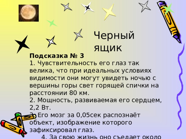 Черный ящик Подсказка № 3 1. Чувствительность его глаз так велика, что при идеальных условиях видимости они могут увидеть ночью с вершины горы свет горящей спички на расстоянии 80 км. 2. Мощность, развиваемая его сердцем, 2,2 Вт. 3. Его мозг за 0,05сек распознаёт объект, изображение которого зафиксировал глаз.  4. За свою жизнь оно съедает около 40 т. пищи.  5. Это самое умное животное на Земле.