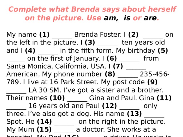 Complete what Brenda says about herself on the picture. Use  am,  is  or  are . My name (1) ______ Brenda Foster. I (2)  ______ on the left in the picture. I (3) ______  ten years old and I (4) ______ in the fifth form. My birthday (5)  _____ on the first of January. I (6) ______  from Santa Monica, California, USA. I (7) ______ American. My phone number (8) ______ 235-456-789. I live at 16 Park Street. My post code (9) ______ LA 30 SM. I’ve got a sister and a brother. Their names (10) ______ Gina and Paul. Gina (11) ______ 16 years old and Paul (12) ______  only three. I’ve also got a dog. His name (13) ______ Spot. He (14) ______  on the right in the picture. My Mum (15) ______ a doctor. She works at a hospital. My Dad (16) ______ a driver. He works in Los Angeles. We (17)  ______ all   friendly in our family. 
