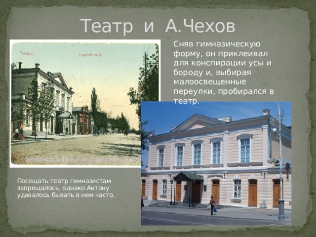 Театр и А.Чехов Сняв гимназическую форму, он приклеивал для конспирации усы и бороду и, выбирая малоосвещенные переулки, пробирался в театр.  Посещать театр гимназистам запрещалось, однако Антону удавалось бывать в нем часто. 