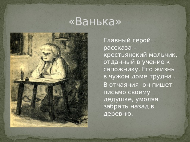 «Ванька»  Главный герой рассказа – крестьянский мальчик, отданный в учение к сапожнику. Его жизнь в чужом доме трудна .  В отчаяния он пишет письмо своему дедушке, умоляя забрать назад в деревню.   