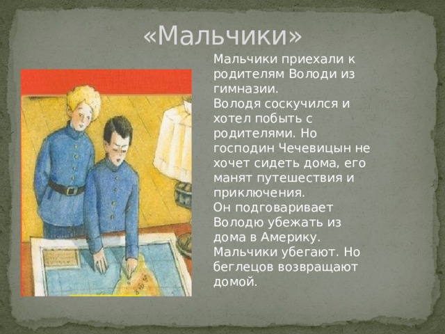 «Мальчики» Мальчики приехали к родителям Володи из гимназии. Володя соскучился и хотел побыть с родителями. Но господин Чечевицын не хочет сидеть дома, его манят путешествия и приключения. Он подговаривает Володю убежать из дома в Америку. Мальчики убегают. Но беглецов возвращают домой . 