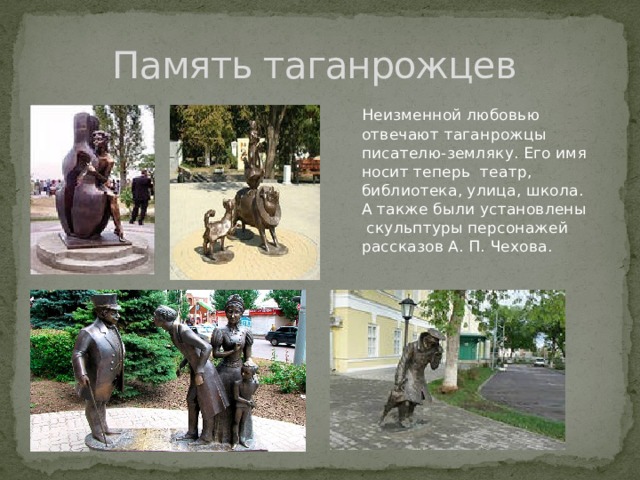 Память таганрожцев  Неизменной любовью отвечают таганрожцы писателю-земляку. Его имя носит теперь театр, библиотека, улица, школа. А также были установлены скульптуры персонажей рассказов А. П. Чехова. 
