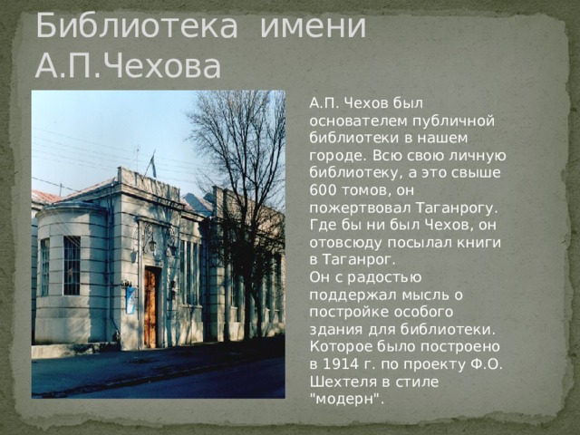 Библиотека имени А.П.Чехова А.П. Чехов был основателем публичной библиотеки в нашем городе. Всю свою личную библиотеку, а это свыше 600 томов, он пожертвовал Таганрогу. Где бы ни был Чехов, он отовсюду посылал книги в Таганрог. Он с радостью поддержал мысль о постройке особого здания для библиотеки. Которое было построено в 1914 г. по проекту Ф.О. Шехтеля в стиле 