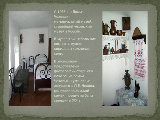 С 1933 г. «Домик Чехова» - мемориальный музей, старейший чеховский музей в России. В музее три  небольшие комнаты, кухня, коридор и холодные сени. В экспозиции представлены фотографии старшего поколения семьи Чеховых, купеческие документы П.Е. Чехова, реликвии чеховской семьи, предметы быта середины XIX в. 