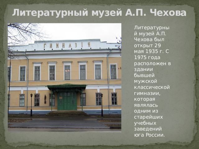 Литературный музей А.П. Чехова   Литературный музей А.П. Чехова был открыт 29 мая 1935 г. С 1975 года расположен в здании бывшей мужской классической гимназии, которая являлась одним из старейших учебных заведений юга России. 