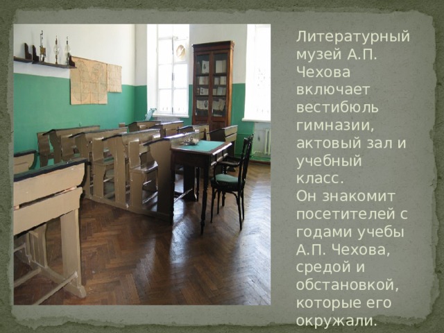 Литературный музей А.П. Чехова включает вестибюль гимназии, актовый зал и учебный класс. Он знакомит посетителей с годами учебы А.П. Чехова, средой и обстановкой, которые его окружали.   