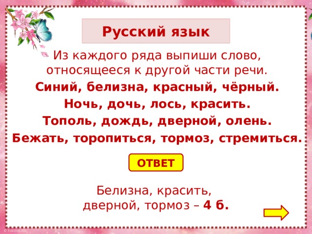 Русский язык Из каждого ряда выпиши слово, относящееся к другой части речи. Синий, белизна, красный, чёрный. Ночь, дочь, лось, красить. Тополь, дождь, дверной, олень. Бежать, торопиться, тормоз, стремиться. ОТВЕТ Белизна, красить, дверной, тормоз – 4 б.