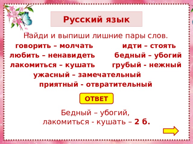 Русский язык Найди и выпиши лишние пары слов. говорить – молчать идти – стоять любить – ненавидеть бедный – убогий лакомиться – кушать грубый - нежный ужасный – замечательный приятный - отвратительный ОТВЕТ Бедный – убогий, лакомиться - кушать – 2 б.