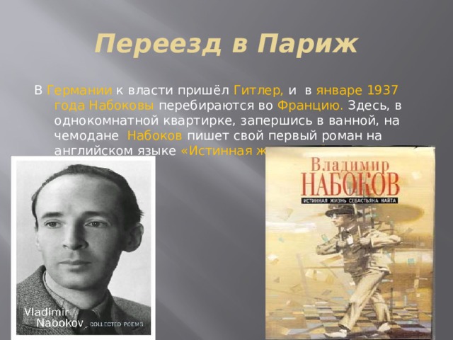 Переезд в Париж В Германии к власти пришёл Гитлер, и в январе 1937 года Набоковы перебираются во Францию. Здесь, в однокомнатной квартирке, запершись в ванной, на чемодане Набоков пишет свой первый роман на английском языке «Истинная жизнь Себастьяна Найта». 