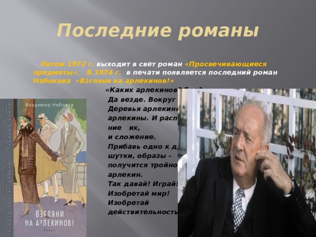 Последние романы  Летом 1972 г. выходит в свет роман «Просвечивающиеся предметы». В 1974 г. в печати появляется последний роман Набокова «Взгляни на арлекинов!»  «Каких арлекинов? Где?  Да везде. Вокруг тебя.  Деревья арлекины, слова  арлекины. И расположе-  ние их,  и сложение.  Прибавь одно к другому –  шутки, образы –  получится тройной  арлекин.  Так давай! Играй!  Изобретай мир!  Изобретай  действительность». 