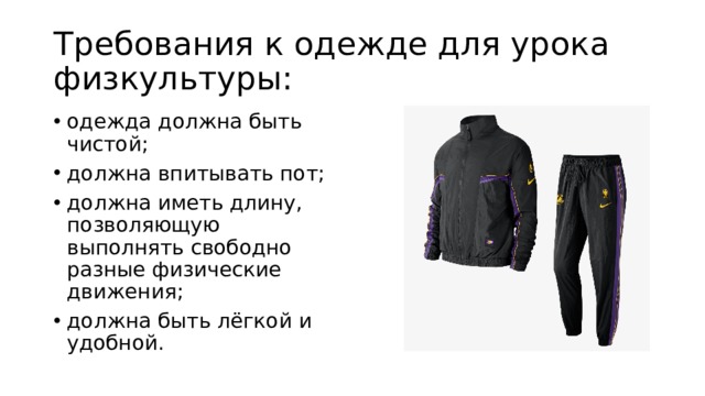 Требования к одежде для урока физкультуры: одежда должна быть чистой; должна впитывать пот; должна иметь длину, позволяющую выполнять свободно разные физические движения; должна быть лёгкой и удобной. 
