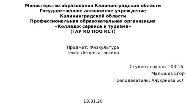 Министерство образования Калининградской области  Государственное автономное учреждение  Калининградской области  Профессиональная образовательная организация  «Колледж сервиса и туризма»  (ГАУ КО ПОО КСТ) Предмет: Физкультура  Тема: Легкая атлетика Студент группы ТХ3-16 Малышев Егор Преподаватель: Алукриева Э.Л 18.01.20 