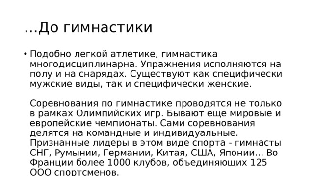 … До гимнастики Подобно легкой атлетике, гимнастика многодисциплинарна. Упражнения исполняются на полу и на снарядах. Существуют как специфически мужские виды, так и специфически женские.   Соревнования по гимнастике проводятся не только в рамках Олимпийских игр. Бывают еще мировые и европейские чемпионаты. Сами соревнования делятся на командные и индивидуальные. Признанные лидеры в этом виде спорта - гимнасты СНГ, Румынии, Германии, Китая, США, Японии... Во Франции более 1000 клубов, объединяющих 125 ООО спортсменов. 