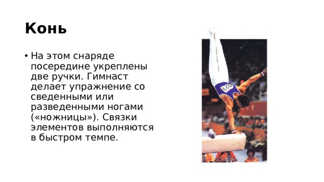 Конь На этом снаряде посередине укреплены две ручки. Гимнаст делает упражнение со сведенными или разведенными ногами («ножницы»). Связки элементов выполняются в быстром темпе. 