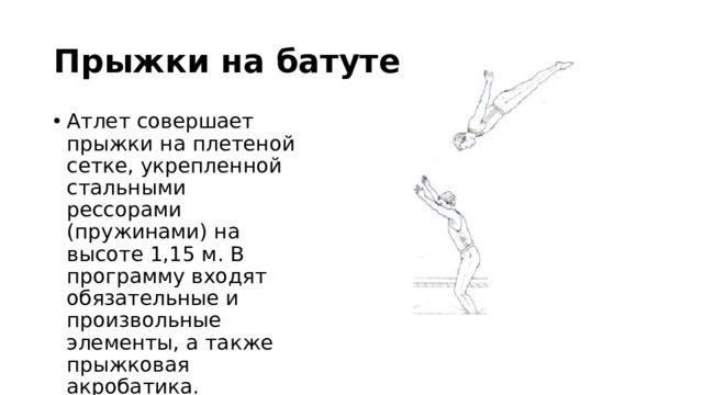 Прыжки на батуте Атлет совершает прыжки на плетеной сетке, укрепленной стальными рессорами (пружинами) на высоте 1,15 м. В программу входят обязательные и произвольные элементы, а также прыжковая акробатика. 