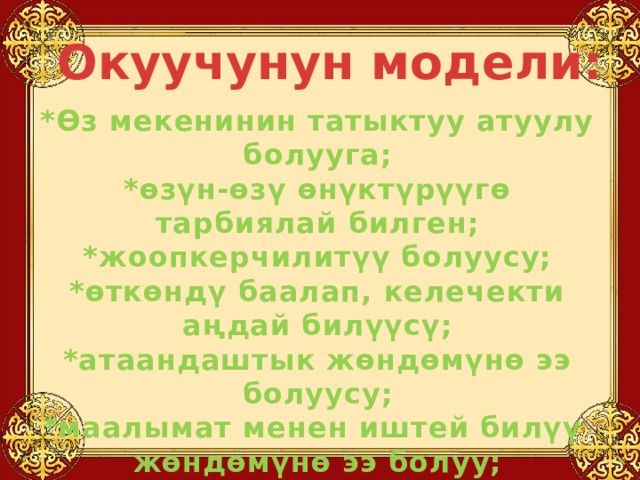 Окуучунун модели: *Өз мекенинин татыктуу атуулу болууга; *өзүн-өзү өнүктүрүүгө тарбиялай билген; *жоопкерчилитүү болуусу; *өткөндү баалап, келечекти аңдай билүүсү; *атаандаштык жөндөмүнө ээ болуусу; *маалымат менен иштей билүү жөндөмүнө ээ болуу; *сергек жашоого көнүгүү;  