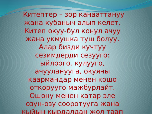   Китептер – зор канааттануу жана кубаныч алып келет. Китеп окуу-бул конул ачуу жана укмушка туш болуу. Алар бизди кучтуу сезимдерди сезууго: ыйлоого, кулууго, ачууланууга, окуяны каармандар менен кошо откорууго мажбурлайт.  Ошону менен катар эле озун-озу сооротууга жана кыйын кырдалдан жол таап чыгып кетууго жол корсотот 