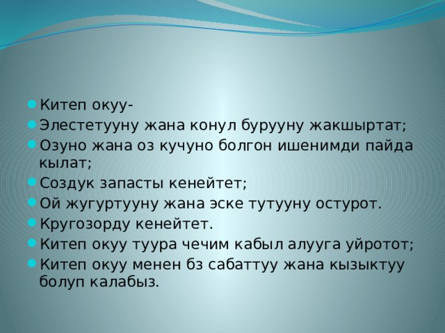 Китеп окуу- Элестетууну жана конул бурууну жакшыртат; Озуно жана оз кучуно болгон ишенимди пайда кылат; Создук запасты кенейтет; Ой жугуртууну жана эске тутууну остурот. Кругозорду кенейтет. Китеп окуу туура чечим кабыл алууга уйротот; Китеп окуу менен бз сабаттуу жана кызыктуу болуп калабыз. 