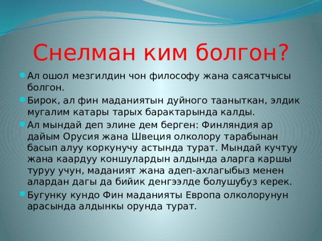 Снелман ким болгон? Ал ошол мезгилдин чон философу жана саясатчысы болгон. Бирок, ал фин маданиятын дуйного тааныткан, элдик мугалим катары тарых барактарында калды. Ал мындай деп элине дем берген: Финляндия ар дайым Орусия жана Швеция олколору тарабынан басып алуу коркунучу астында турат. Мындай кучтуу жана каардуу коншулардын алдында аларга каршы туруу учун, маданият жана адеп-ахлагыбыз менен алардан дагы да бийик денгээлде болушубуз керек. Бугунку кундо Фин маданияты Европа олколорунун арасында алдынкы орунда турат. 