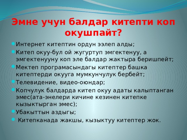 Эмне учун балдар китепти коп окушпайт? Интернет китептин ордун ээлеп алды; Китеп окуу-бул ой жугуртуп эмгектенуу, а эмгектенууну коп эле балдар жактыра беришпейт; Мектеп програмасындагы китептер башка китептерди окууга мумкунчулук бербейт; Телевидение, видео-оюндар; Копчулук балдарда китеп окуу адаты калыптанган эмес(ата-энелери кичине кезинен китепке кызыктырган эмес); Убакыттын аздыгы;  Китепканада жакшы, кызыктуу китептер жок. 