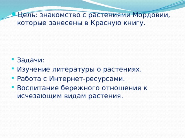 Цель: знакомство с растениями Мордовии, которые занесены в Красную книгу. Задачи: Изучение литературы о растениях. Работа с Интернет-ресурсами. Воспитание бережного отношения к исчезающим видам растения. 