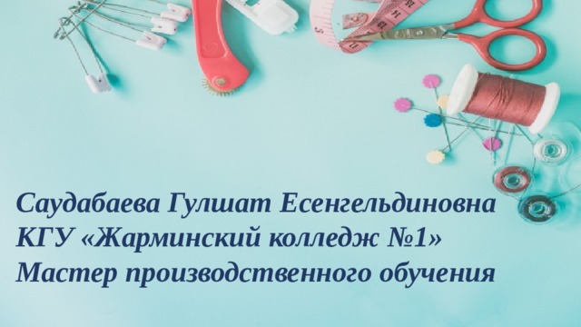 Саудабаева Гулшат Есенгельдиновна КГУ «Жарминский колледж №1» Мастер производственного обучения 