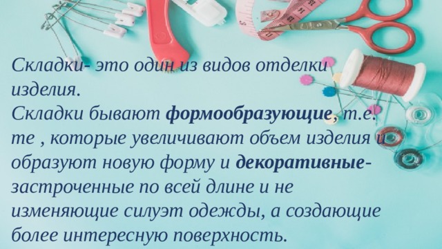 Складки- это один из видов отделки изделия. Складки бывают формообразующие , т.е. те , которые увеличивают объем изделия и образуют новую форму и декоративные - застроченные по всей длине и не изменяющие силуэт одежды, а создающие более интересную поверхность. 