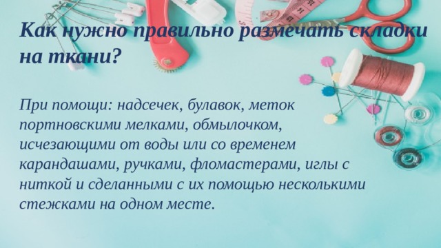 Как нужно правильно размечать складки на ткани?   При помощи: надсечек, булавок, меток портновскими мелками, обмылочком, исчезающими от воды или со временем карандашами, ручками, фломастерами, иглы с ниткой и сделанными с их помощью несколькими стежками на одном месте.   