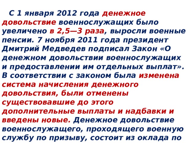  Повышение денежного довольствия  С 1 января 2012 года денежное довольствие военнослужащих было увеличено в 2,5—3 раза , выросли военные пенсии. 7 ноября 2011 года президент Дмитрий Медведев подписал Закон «О денежном довольствии военнослужащих и предоставлении им отдельных выплат». В соответствии с законом была изменена система начисления денежного довольствия, были отменены существовавшие до этого дополнительные выплаты и надбавки и введены новые. Денежное довольствие военнослужащего, проходящего военную службу по призыву, состоит из оклада по воинской должности и дополнительных выплат.     