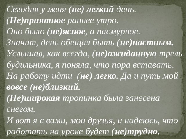 Сегодня у меня ( не) легкий день. ( Не)приятное раннее утро. Оно было ( не)ясное , а пасмурное. Значит, день обещал быть ( не)настным. Услышав, как всегда, ( не)ожиданную трель будильника, я поняла, что пора вставать. На работу идти ( не) легко. Да и путь мой вовсе (не)близкий. (Не)широкая тропинка была занесена снегом. И вот я с вами, мои друзья, и надеюсь, что работать на уроке будет ( не)трудно. 