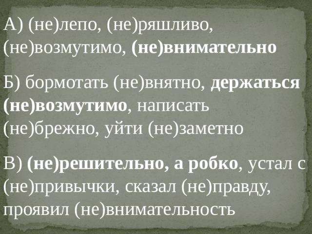 А) (не)лепо, (не)ряшливо, (не)возмутимо, (не)внимательно Б) бормотать (не)внятно, держаться (не)возмутимо , написать (не)брежно, уйти (не)заметно В) (не)решительно, а робко , устал с (не)привычки, сказал (не)правду, проявил (не)внимательность 