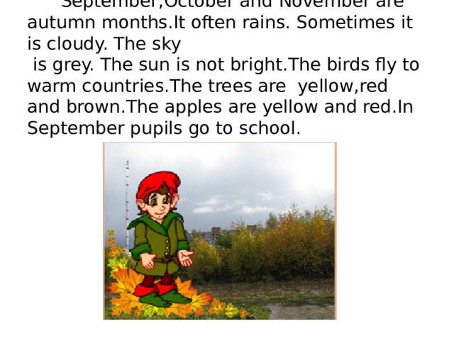  September,October and November are autumn months.It often rains. Sometimes it is cloudy. The sky  is grey. The sun is not bright.The birds fly to warm countries.Тhe trees are yellow,red and brown.The apples are yellow and red.In September pupils go to school. 