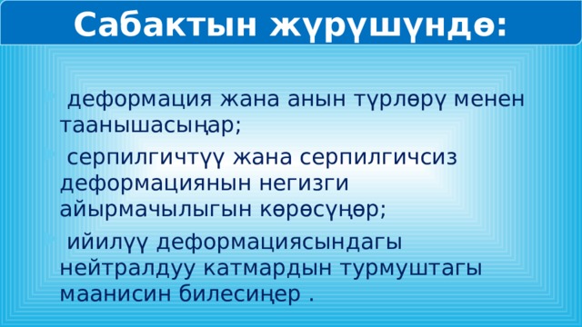 Сабактын жүрүшүндө:  деформация жана анын түрлөрү менен таанышасыңар;  серпилгичтүү жана серпилгичсиз деформациянын негизги айырмачылыгын көрөсүңөр;  ийилүү деформациясындагы нейтралдуу катмардын турмуштагы маанисин билесиңер . 