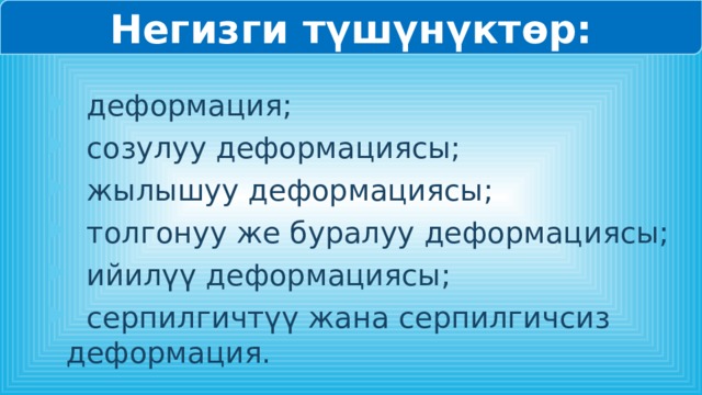 Негизги түшүнүктөр:  деформация;  созулуу деформациясы;  жылышуу деформациясы;  толгонуу же буралуу деформациясы;  ийилүү деформациясы;  серпилгичтүү жана серпилгичсиз деформация. 
