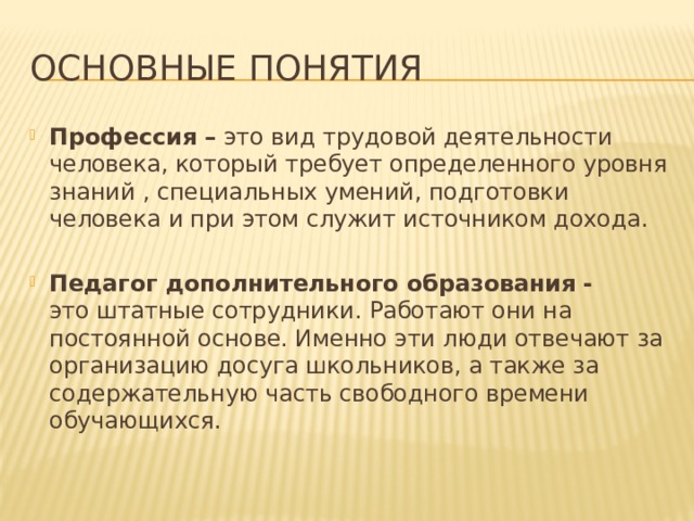 Основные понятия Профессия – это вид трудовой деятельности человека, который требует определенного уровня знаний , специальных умений, подготовки человека и при этом служит источником дохода. Педагог дополнительного образования - это штатные сотрудники. Работают они на постоянной основе. Именно эти люди отвечают за организацию досуга школьников, а также за содержательную часть свободного времени обучающихся. 