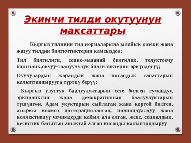 Экинчи тилди окутуунун максаттары  Кыргыз тилинин тил нормаларына ылайык оозеки жана жазуу тилдин билгичтиктерин камсыздоо; Тил билгилиги, социо-маданий билгилик, толуктоочу билгилик,окууу-таануучулук билгиликтерин өркүндөтүү; Оуучулардын жарандык жана инсандык сапаттарын калыптандырууга түрткү берүү;  Кыргыз улуттук баалуулуктарын сезе билген гумандуу, эркиндиктин жана демократиянын баалуулуктарын түшүнгөн, Адам укуктарын сыйлаган жана коргой билген, азыркы коомго интеграцияланган, индивидуалдуу жана коллективдүү чечимдерди кабыл ала алган, жеке, социалдык, кесиптик багытын аныктай алган инсанды калыптандыруу 