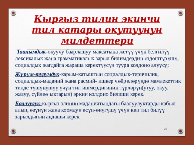 Кыргыз тилин экинчи тил катары окутуунун милдеттери  Таанымдык -окуучу баарлашуу максатына жетүү үчүн белгилүү лексикалык жана грамматикалык зарыл билимдердин өздөштүрүшү, социалдык жагдайга жараша керектүүсүн туура колдоно алуусу; Жүрүм-турумдук -карым-катыштын социалдык-тиричилик, социалдык-маданий жана расмий- ишкер чөйрөлөрүндө мамлекеттик тилде түшүнүшүү үчүн тил ишмердигинин түрлөрүн(угуу, окуу, жазуу, сүйлөө ыктарын) эркин колдоно билиши керек. Баалуулук- кыргыз элинин маданиятындагы баалуулуктарды кабыл алып, өзүнүн жана коомдун өсүп-өнүгүшү үчүн көп тил билүү зарылдыгын аңдашы керек. 18 