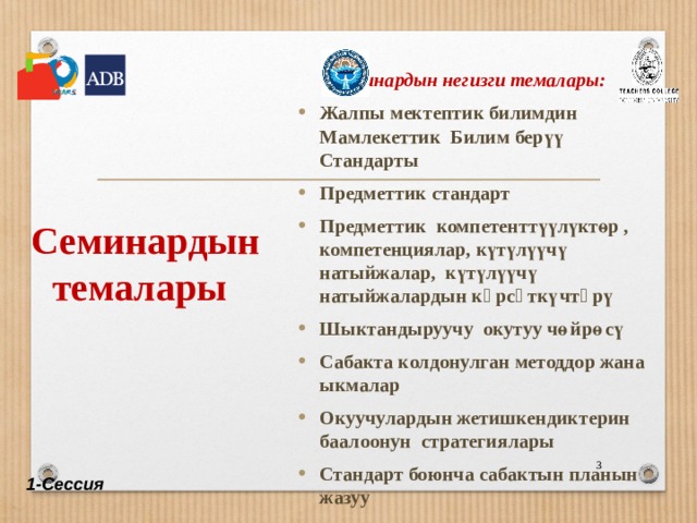  Семинардын темалары  Семинардын негизги темалары: Жалпы мектептик билимдин Мамлекеттик Билим берүү Стандарты Предметтик стандарт Предметтик компетенттүүлүктөр , компетенциялар, күтүлүүчү натыйжалар, күтүлүүчү натыйжалардын кѳрсѳткүчтѳрү Шыктандыруучу окутуу чөйрөcү Сабакта колдонулган методдор жана ыкмалар Окуучулардын жетишкендиктерин баалоонун стратегиялары Стандарт боюнча сабактын планын жазуу Жалпы мектептик билимдин Мамлекеттик Билим берүү Стандарты Предметтик стандарт Предметтик компетенттүүлүктөр , компетенциялар, күтүлүүчү натыйжалар, күтүлүүчү натыйжалардын кѳрсѳткүчтѳрү Шыктандыруучу окутуу чөйрөcү Сабакта колдонулган методдор жана ыкмалар Окуучулардын жетишкендиктерин баалоонун стратегиялары Стандарт боюнча сабактын планын жазуу  1-Сессия 