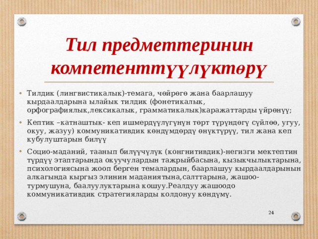 Тил предметтеринин компетенттүүлүктөрү Тилдик (лингвистикалык)-темага, чөйрөгө жана баарлашуу кырдаалдарына ылайык тилдик (фонетикалык, орфографиялык,лексикалык, грамматикалык)каражаттарды үйрөнүү; Кептик –катнаштык- кеп ишмердүүлүгүнүн төрт түрүндөгү сүйлөө, угуу, окуу, жазуу) коммуникативдик көндүмдөрдү өнүктүрүү, тил жана кеп кубулуштарын билүү Социо-маданий, таанып билүүчүлүк (конгнитивдик)-негизги мектептин түрдүү этаптарында окуучулардын тажрыйбасына, кызыкчылыктарына, психологиясына жооп берген темалардын, баарлашуу кырдаалдарынын алкагында кыргыз элинин маданиятына,салттарына, жашоо-турмушуна, баалуулуктарына кошуу.Реалдуу жашоодо коммуникативдик стратегияларды колдонуу көндүмү.  