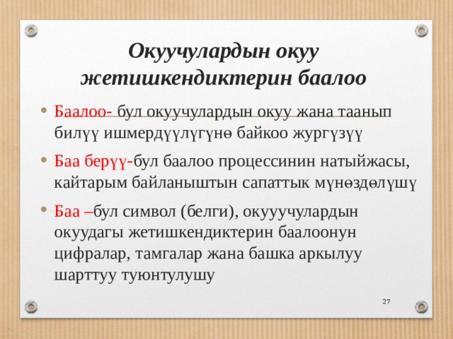 Окуучулардын окуу жетишкендиктерин баалоо Баалоо- бул окуучулардын окуу жана таанып билүү ишмердүүлүгүнө байкоо жургүзүү Баа берүү- бул баалоо процессинин натыйжасы, кайтарым байланыштын сапаттык мүнөздөлүшү Баа – бул символ (белги), окууучулардын окуудагы жетишкендиктерин баалоонун цифралар, тамгалар жана башка аркылуу шарттуу туюнтулушу  
